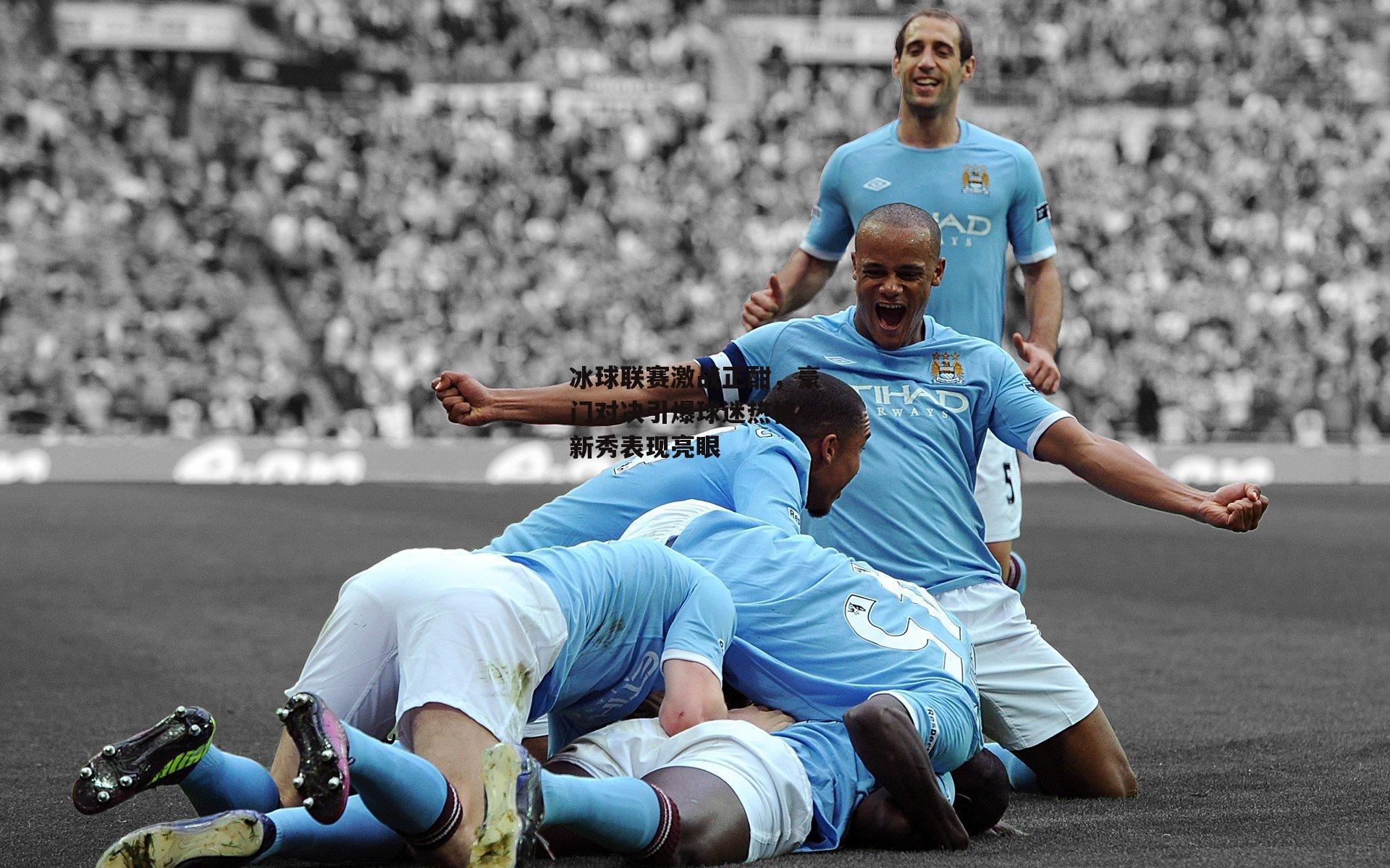 冰球联赛激战正酣，豪门对决引爆球迷热情，新秀表现亮眼