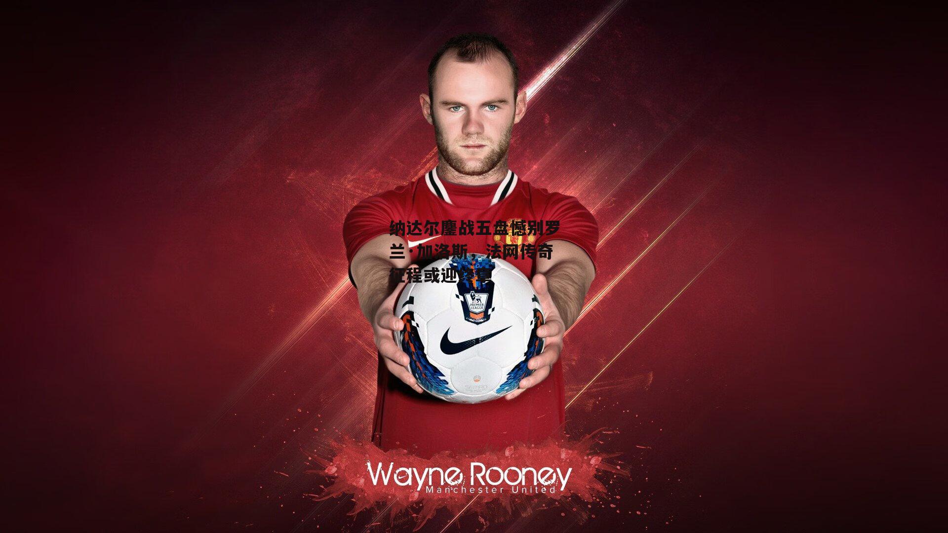 纳达尔鏖战五盘憾别罗兰·加洛斯,法网传奇征程或迎终章